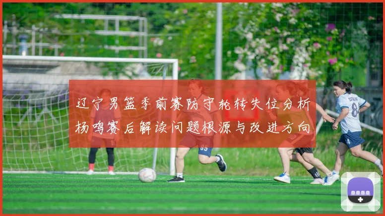 辽宁男篮季前赛防守轮转失位分析杨鸣赛后解读问题根源与改进方向