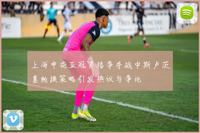 上海申花亚冠资格争夺战中斯卢茨基轮换策略引发热议与争论