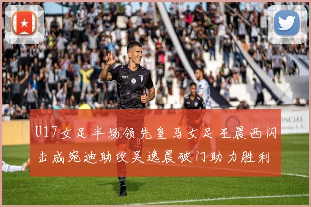 U17女足半场领先皇马女足王晨西闪击成宛迪助攻吴逸晨破门助力胜利
