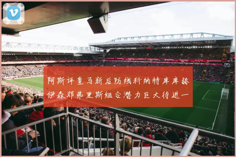 阿斯评皇马新后防线科纳特库库赫伊森邓弗里斯组合潜力巨大待进一步提升