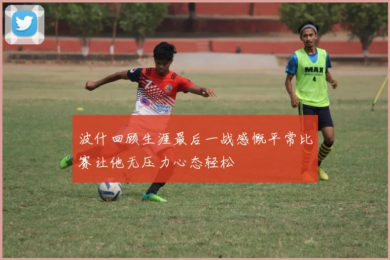 波什回顾生涯最后一战感慨平常比赛让他无压力心态轻松