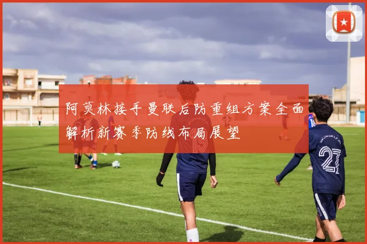 阿莫林接手曼联后防重组方案全面解析新赛季防线布局展望