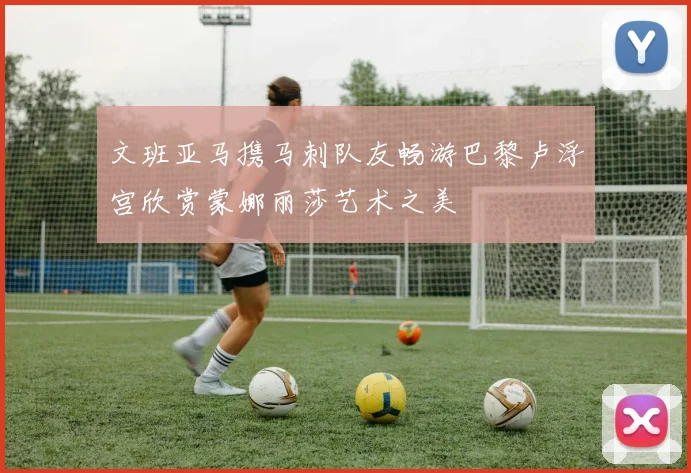 文班亚马携马刺队友畅游巴黎卢浮宫欣赏蒙娜丽莎艺术之美