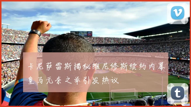 卡尼萨雷斯揭秘维尼修斯续约内幕皇马无奈之举引发热议