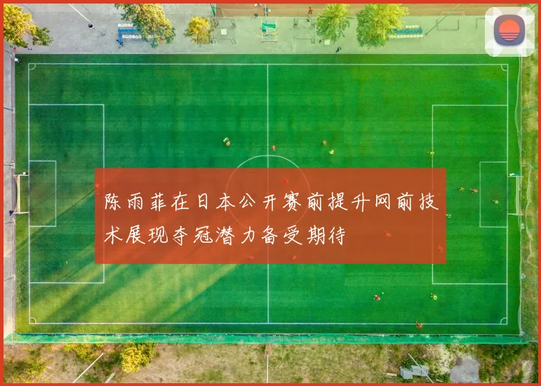 陈雨菲在日本公开赛前提升网前技术展现夺冠潜力备受期待